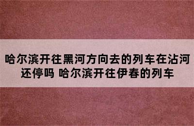 哈尔滨开往黑河方向去的列车在沾河还停吗 哈尔滨开往伊春的列车